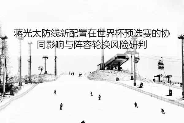蒋光太防线新配置在世界杯预选赛的协同影响与阵容轮换风险研判