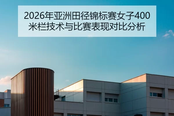 2026年亚洲田径锦标赛女子400米栏技术与比赛表现对比分析